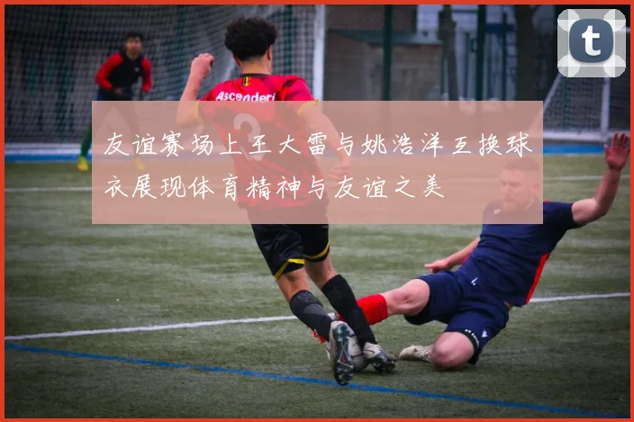 友谊赛场上王大雷与姚浩洋互换球衣展现体育精神与友谊之美