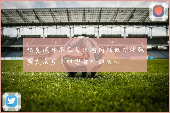 帕克谈库尼亚与坎通纳相似之处强调失误后立即想弥补的决心