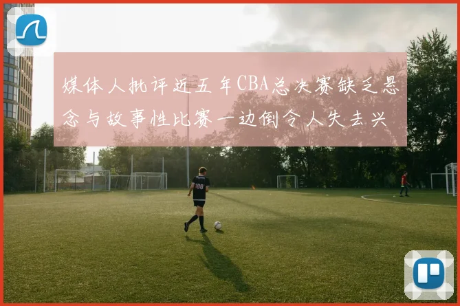 媒体人批评近五年CBA总决赛缺乏悬念与故事性比赛一边倒令人失去兴趣