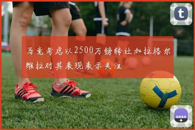 马竞考虑以2500万镑转让加拉格尔维拉对其表现表示关注